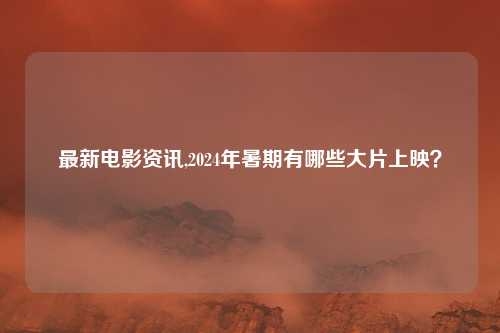 最新电影资讯,2024年暑期有哪些大片上映？