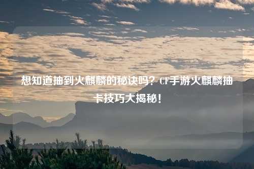 想知道抽到火麒麟的秘诀吗?CF手游火麒麟抽卡技巧大揭秘!