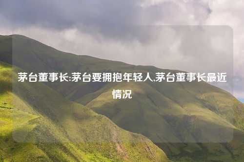茅台董事长:茅台要拥抱年轻人,茅台董事长最近情况