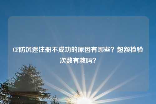 CF防沉迷注册不成功的原因有哪些？超额检验次数有救吗？