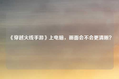 《穿越火线手游》上电脑,画面会不会更清晰?