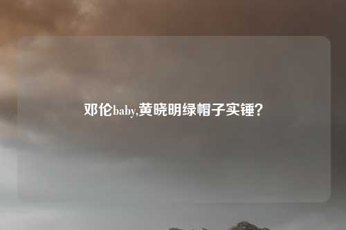 邓伦baby,黄晓明绿帽子实锤？