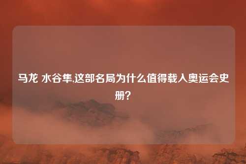 马龙 水谷隼,这部名局为什么值得载入奥运会史册？