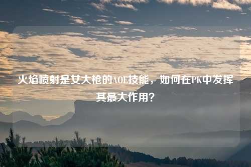 火焰喷射是女大枪的AOE技能,如何在PK中发挥其最大作用?