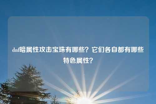 dnf暗属性攻击宝珠有哪些?它们各自都有哪些特色属性?