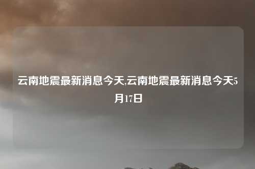 云南地震最新消息今天,云南地震最新消息今天5月17日