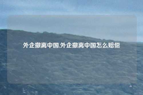 外企撤离中国,外企撤离中国怎么赔偿