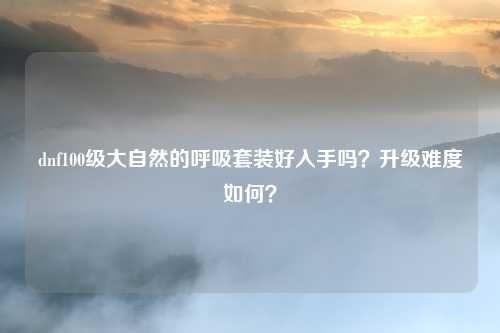 dnf100级大自然的呼吸套装好入手吗?升级难度如何?