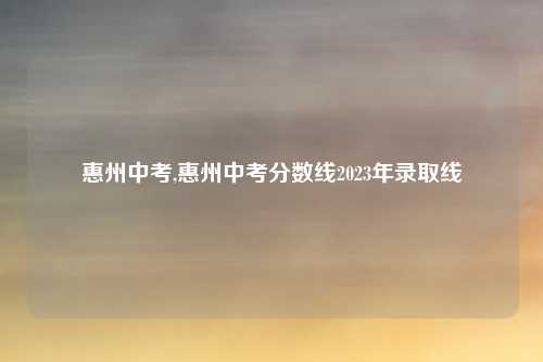 惠州中考,惠州中考分数线2023年录取线