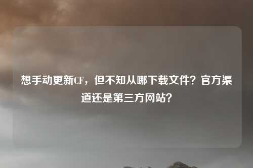 想手动更新CF,但不知从哪下载文件?官方渠道还是第三方网站?