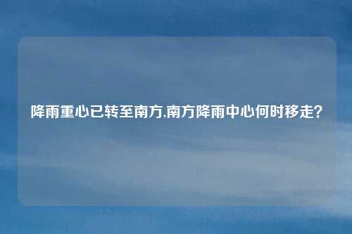 降雨重心已转至南方,南方降雨中心何时移走？