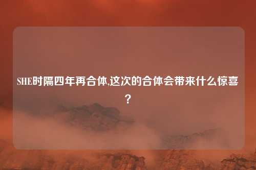 SHE时隔四年再合体,这次的合体会带来什么惊喜？