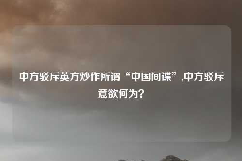 中方驳斥英方炒作所谓“中国间谍”,中方驳斥意欲何为？