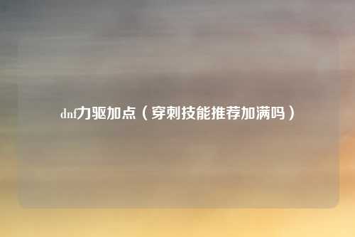 dnf力驱加点(穿刺技能推荐加满吗)