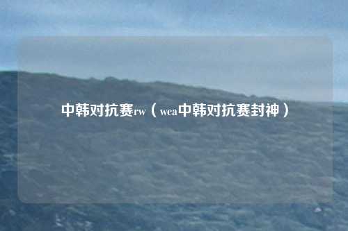 中韩对抗赛rw(wca中韩对抗赛封神)