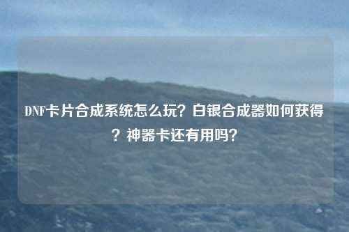 DNF卡片合成系统怎么玩?白银合成器如何获得?神器卡还有用吗?