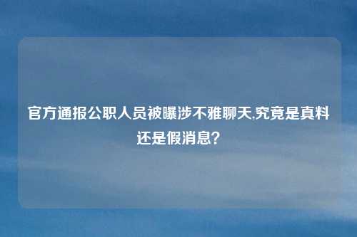官方通报公职人员被曝涉不雅聊天,究竟是真料还是假消息？