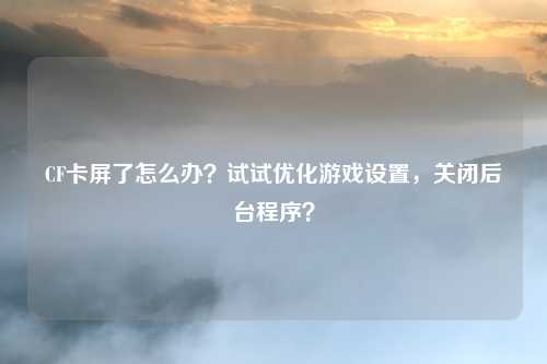 CF卡屏了怎么办?试试优化游戏设置,关闭后台程序?