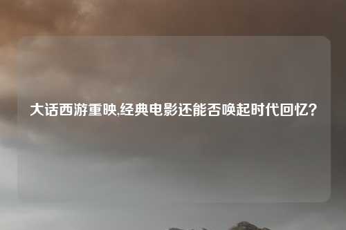 大话西游重映,经典电影还能否唤起时代回忆？