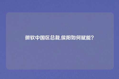 微软中国区总裁,侯阳如何赋能?