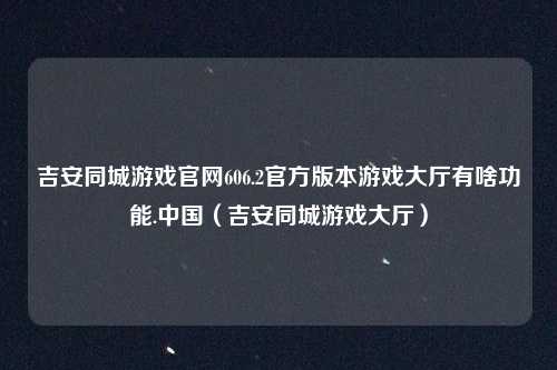 吉安同城游戏官网606.2官方版本游戏大厅有啥功能.中国(吉安同城游戏大厅)