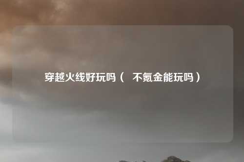 穿越火线好玩吗( 不氪金能玩吗)