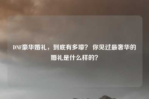 DNF豪华婚礼,到底有多壕? 你见过最奢华的婚礼是什么样的?