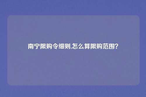 南宁限购令细则,怎么算限购范围?