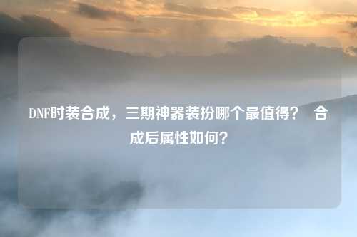 DNF时装合成,三期神器装扮哪个最值得? 合成后属性如何?