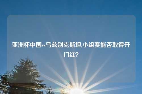 亚洲杯中国vs乌兹别克斯坦,小组赛能否取得开门红？