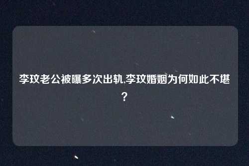 李玟老公被曝多次出轨,李玟婚姻为何如此不堪？