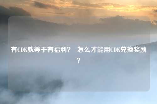 有CDK就等于有福利? 怎么才能用CDK兑换奖励?