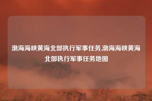 渤海海峡黄海北部执行军事任务,渤海海峡黄海北部执行军事任务地图