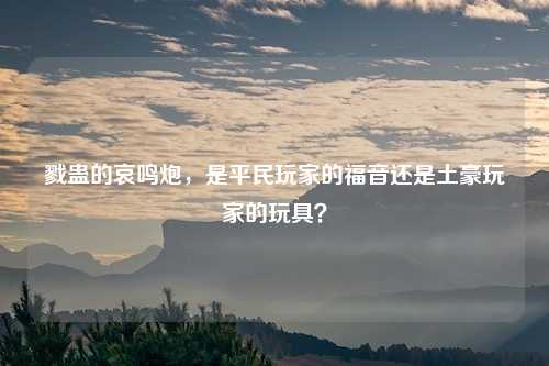 戮蛊的哀鸣炮,是平民玩家的福音还是土豪玩家的玩具?