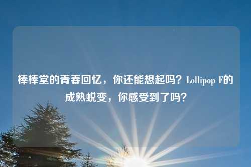 棒棒堂的青春回忆,你还能想起吗?Lollipop F的成熟蜕变,你感受到了吗?