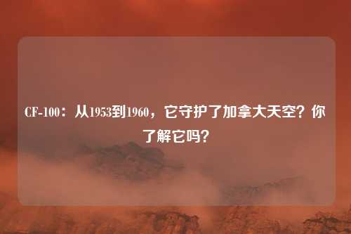 CF-100:从1953到1960,它守护了加拿大天空?你了解它吗?