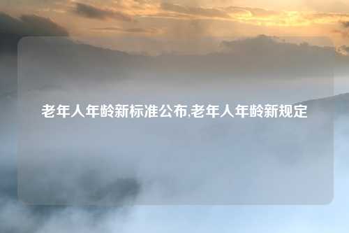 老年人年龄新标准公布,老年人年龄新规定