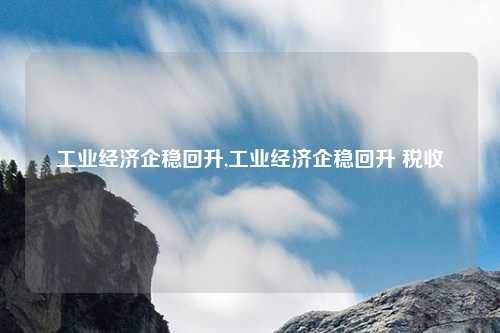 工业经济企稳回升,工业经济企稳回升 税收