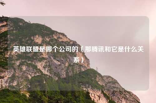 英雄联盟是哪个公司的(那腾讯和它是什么关系)