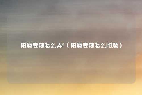 附魔卷轴怎么弄?(附魔卷轴怎么附魔)