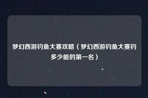 梦幻西游钓鱼大赛攻略(梦幻西游钓鱼大赛钓多少能的第一名)