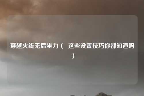 穿越火线无后坐力( 这些设置技巧你都知道吗)