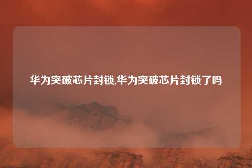 华为突破芯片封锁,华为突破芯片封锁了吗