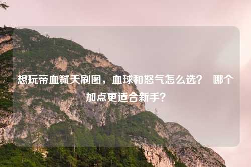 想玩帝血弑天刷图,血球和怒气怎么选? 哪个加点更适合新手?