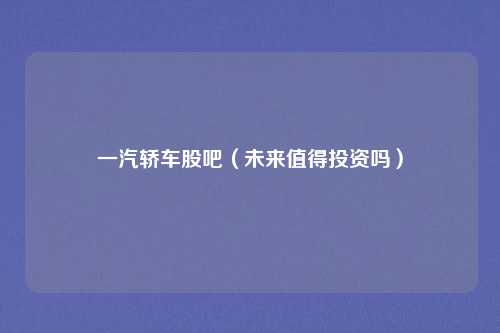 一汽轿车股吧(未来值得投资吗)