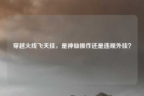 穿越火线飞天挂,是神仙操作还是违规外挂?
