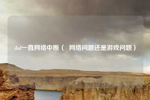 dnf一直网络中断( 网络问题还是游戏问题)