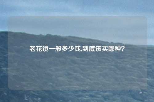 老花镜一般多少钱,到底该买哪种？