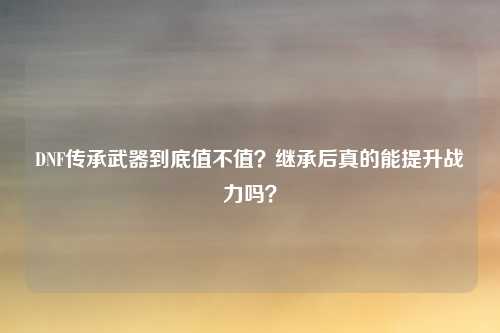 DNF传承武器到底值不值?继承后真的能提升战力吗?