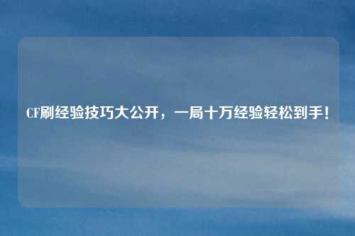 CF刷经验技巧大公开,一局十万经验轻松到手!